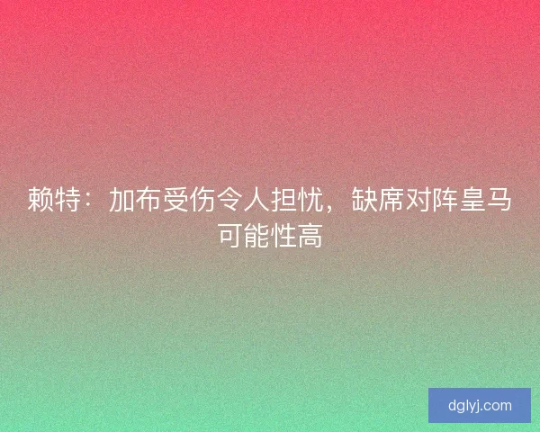 赖特：加布受伤令人担忧，缺席对阵皇马可能性高