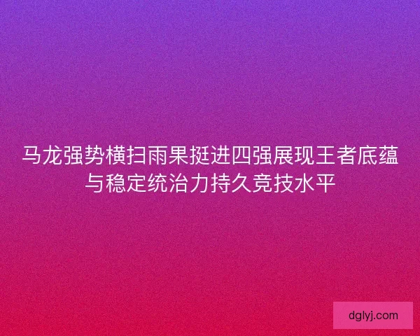 马龙强势横扫雨果挺进四强展现王者底蕴与稳定统治力持久竞技水平