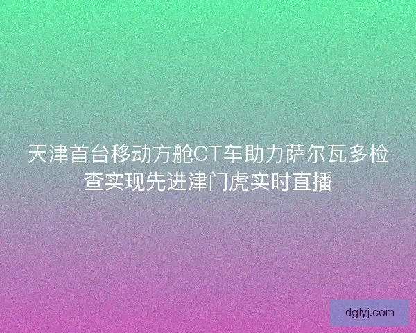 天津首台移动方舱CT车助力萨尔瓦多检查实现先进津门虎实时直播
