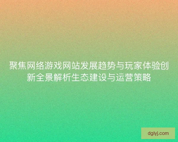 聚焦网络游戏网站发展趋势与玩家体验创新全景解析生态建设与运营策略