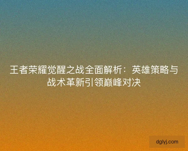 王者荣耀觉醒之战全面解析：英雄策略与战术革新引领巅峰对决