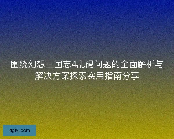 围绕幻想三国志4乱码问题的全面解析与解决方案探索实用指南分享