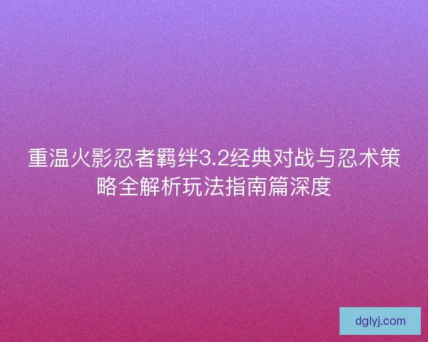重温火影忍者羁绊3.2经典对战与忍术策略全解析玩法指南篇深度
