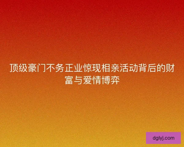 顶级豪门不务正业惊现相亲活动背后的财富与爱情博弈