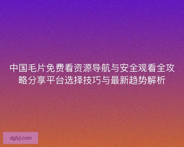 中国毛片免费看资源导航与安全观看全攻略分享平台选择技巧与最新趋势解析