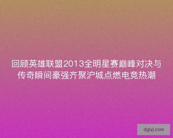 回顾英雄联盟2013全明星赛巅峰对决与传奇瞬间豪强齐聚沪城点燃电竞热潮