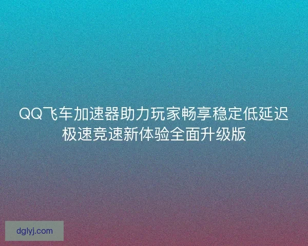 QQ飞车加速器助力玩家畅享稳定低延迟极速竞速新体验全面升级版