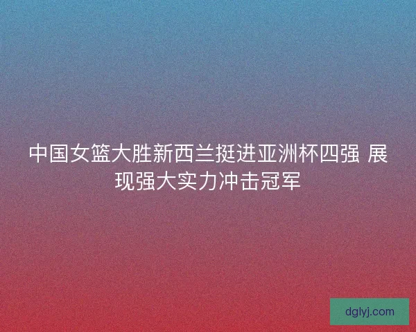中国女篮大胜新西兰挺进亚洲杯四强 展现强大实力冲击冠军 中国女篮大胜新西兰挺进亚洲杯四强 展现强大实力冲击冠军