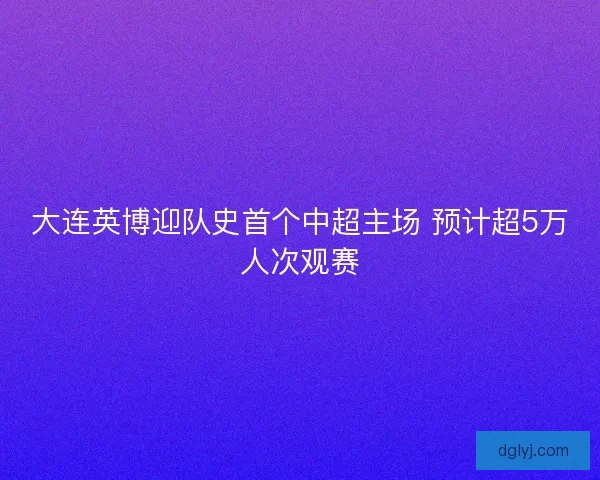 大连英博迎队史首个中超主场 预计超5万人次观赛