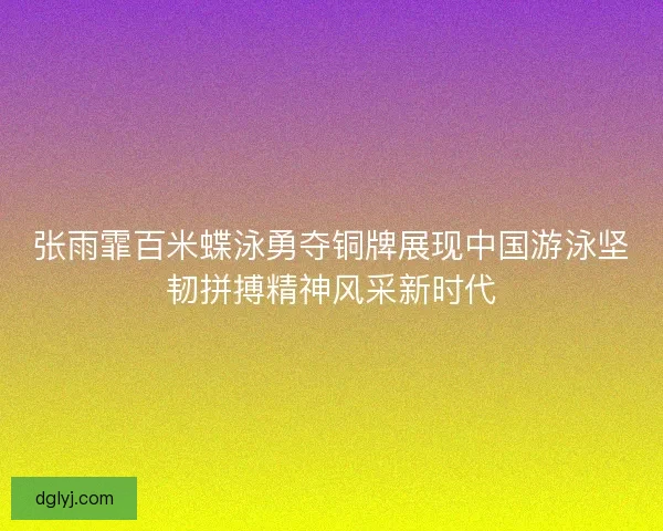 张雨霏百米蝶泳勇夺铜牌展现中国游泳坚韧拼搏精神风采新时代