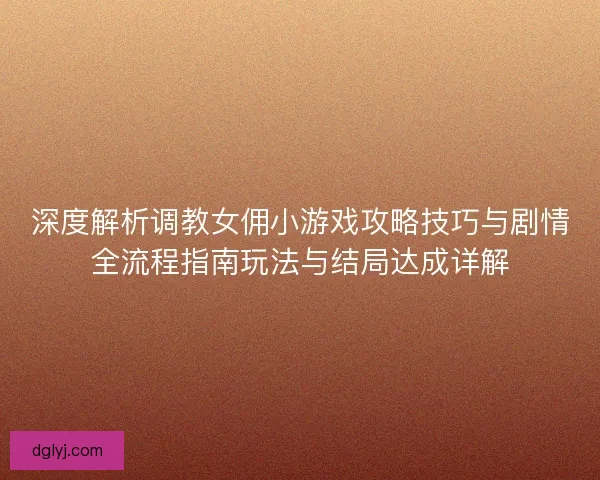 深度解析调教女佣小游戏攻略技巧与剧情全流程指南玩法与结局达成详解