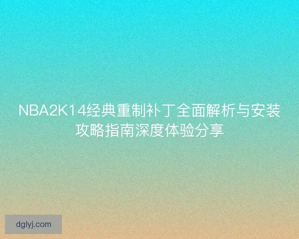 NBA2K14经典重制补丁全面解析与安装攻略指南深度体验分享