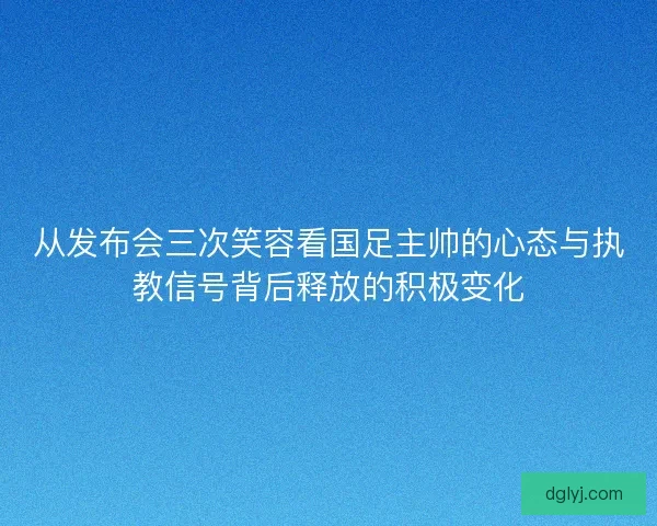 从发布会三次笑容看国足主帅的心态与执教信号背后释放的积极变化
