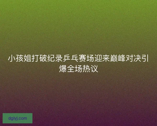 小孩姐打破纪录乒乓赛场迎来巅峰对决引爆全场热议