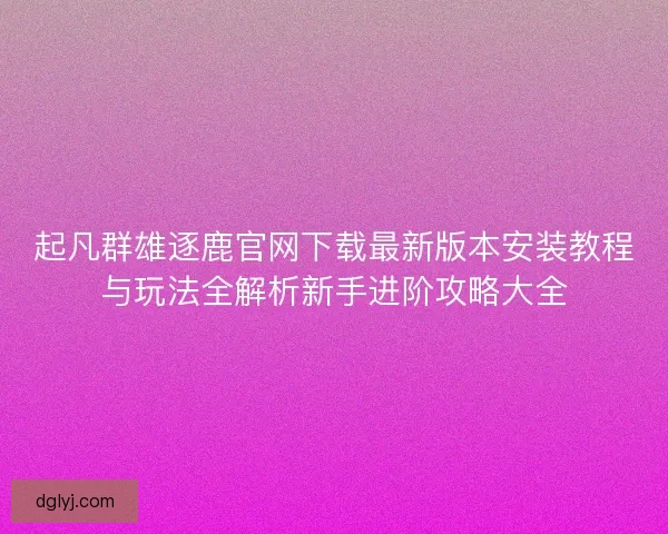 起凡群雄逐鹿官网下载最新版本安装教程与玩法全解析新手进阶攻略大全