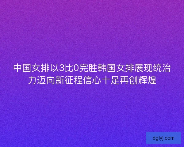 中国女排以3比0完胜韩国女排展现统治力迈向新征程信心十足再创辉煌