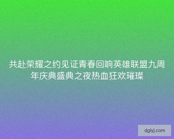 共赴荣耀之约见证青春回响英雄联盟九周年庆典盛典之夜热血狂欢璀璨