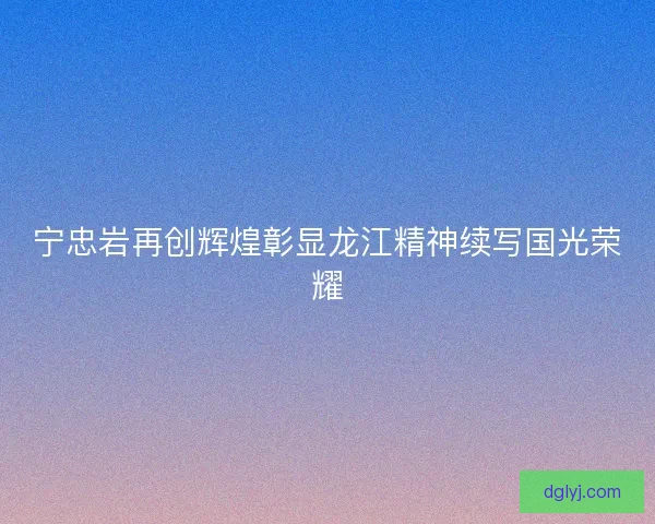 宁忠岩再创辉煌彰显龙江精神续写国光荣耀