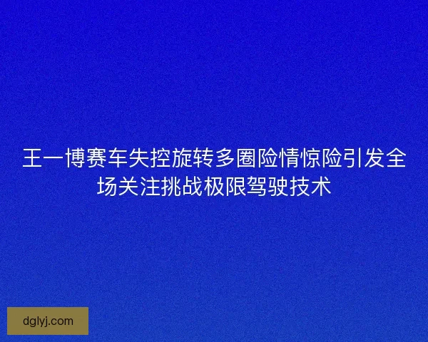 王一博赛车失控旋转多圈险情惊险引发全场关注挑战极限驾驶技术