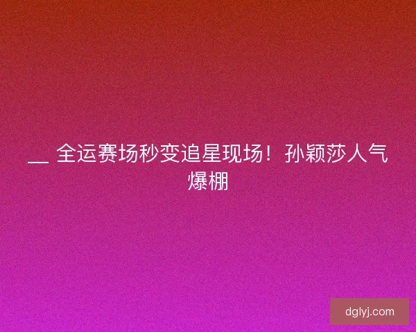 __ 全运赛场秒变追星现场！孙颖莎人气爆棚