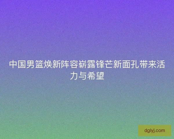 中国男篮焕新阵容崭露锋芒新面孔带来活力与希望