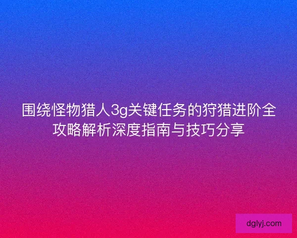 围绕怪物猎人3g关键任务的狩猎进阶全攻略解析深度指南与技巧分享