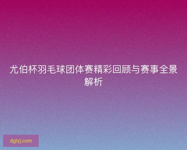尤伯杯羽毛球团体赛精彩回顾与赛事全景解析 尤伯杯羽毛球团体赛精彩回顾与赛事全景解析