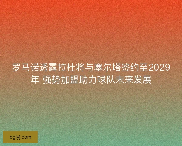 罗马诺透露拉杜将与塞尔塔签约至2029年 强势加盟助力球队未来发展