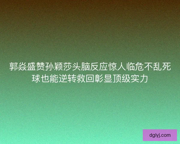 郭焱盛赞孙颖莎头脑反应惊人临危不乱死球也能逆转救回彰显顶级实力 郭焱盛赞孙颖莎头脑反应惊人临危不乱死球也能逆转救回彰显顶级实力