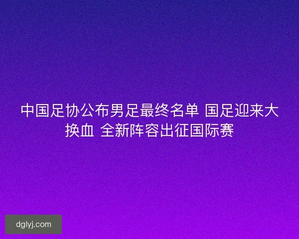 中国足协公布男足最终名单 国足迎来大换血 全新阵容出征国际赛 中国足协公布男足最终名单 国足迎来大换血 全新阵容出征国际赛