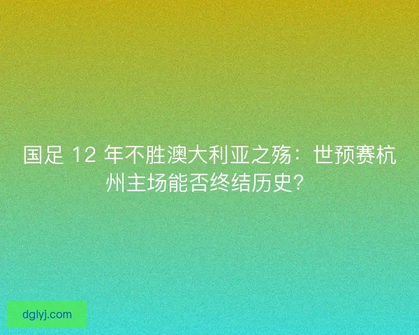 国足 12 年不胜澳大利亚之殇：世预赛杭州主场能否终结历史？