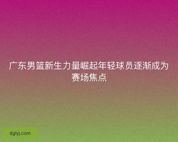 广东男篮新生力量崛起年轻球员逐渐成为赛场焦点 广东男篮新生力量崛起年轻球员逐渐成为赛场焦点