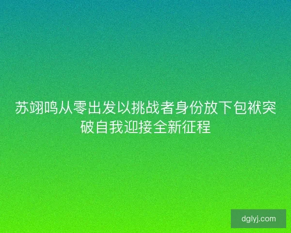 苏翊鸣从零出发以挑战者身份放下包袱突破自我迎接全新征程