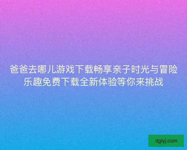 爸爸去哪儿游戏下载畅享亲子时光与冒险乐趣免费下载全新体验等你来挑战