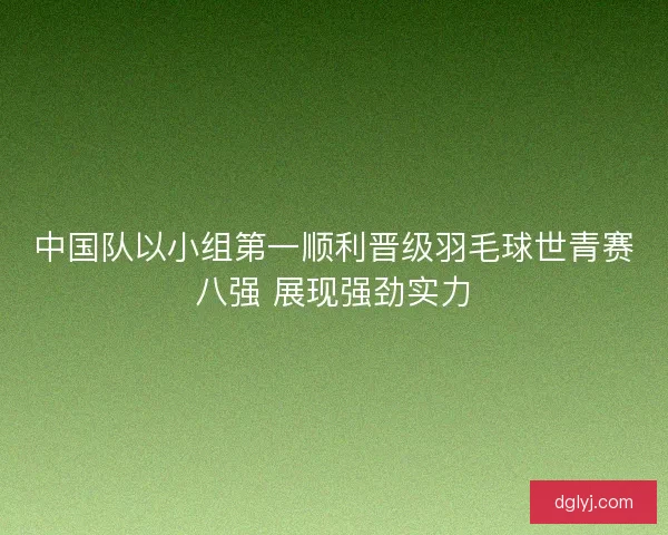 中国队以小组第一顺利晋级羽毛球世青赛八强 展现强劲实力