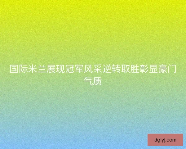 国际米兰展现冠军风采逆转取胜彰显豪门气质