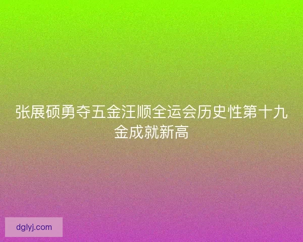 张展硕勇夺五金汪顺全运会历史性第十九金成就新高 张展硕勇夺五金汪顺全运会历史性第十九金成就新高