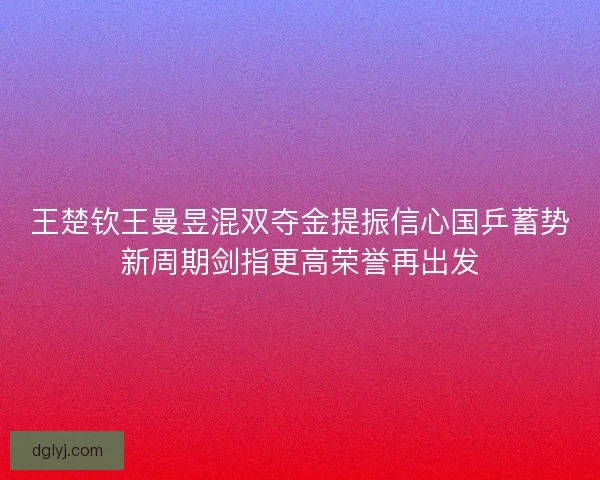 王楚钦王曼昱混双夺金提振信心国乒蓄势新周期剑指更高荣誉再出发 王楚钦王曼昱混双夺金提振信心国乒蓄势新周期剑指更高荣誉再出发