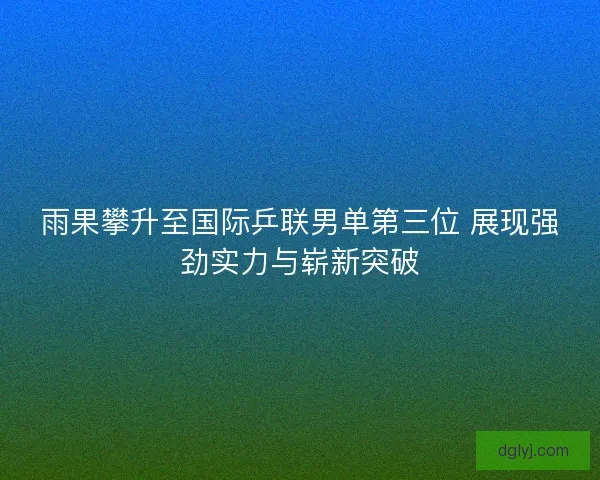 雨果攀升至国际乒联男单第三位 展现强劲实力与崭新突破
