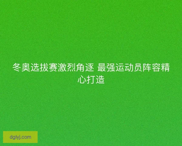 冬奥选拔赛激烈角逐 最强运动员阵容精心打造
