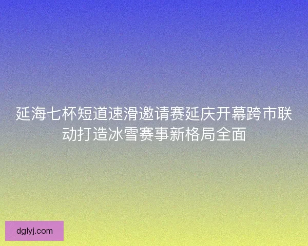延海七杯短道速滑邀请赛延庆开幕跨市联动打造冰雪赛事新格局全面
