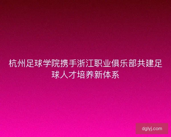 杭州足球学院携手浙江职业俱乐部共建足球人才培养新体系
