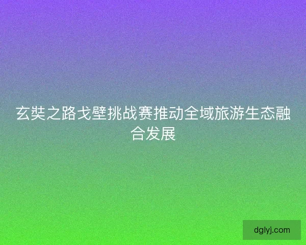 玄奘之路戈壁挑战赛推动全域旅游生态融合发展