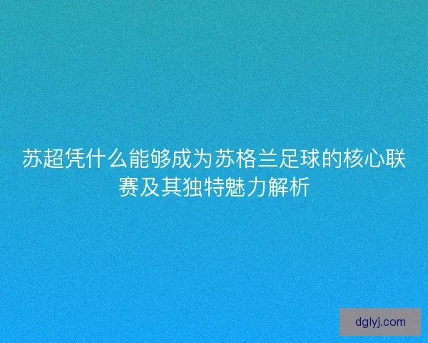 苏超凭什么能够成为苏格兰足球的核心联赛及其独特魅力解析