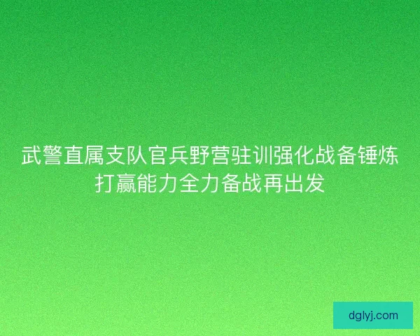 武警直属支队官兵野营驻训强化战备锤炼打赢能力全力备战再出发 武警直属支队官兵野营驻训强化战备锤炼打赢能力全力备战再出发
