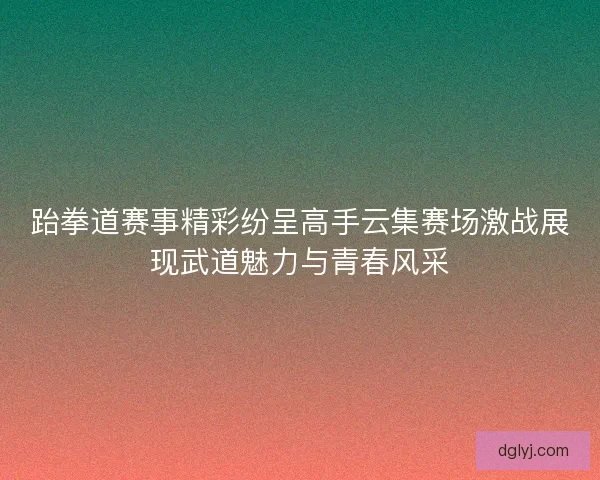 跆拳道赛事精彩纷呈高手云集赛场激战展现武道魅力与青春风采