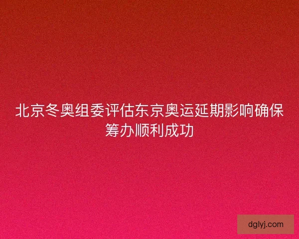 北京冬奥组委评估东京奥运延期影响确保筹办顺利成功 北京冬奥组委评估东京奥运延期影响确保筹办顺利成功